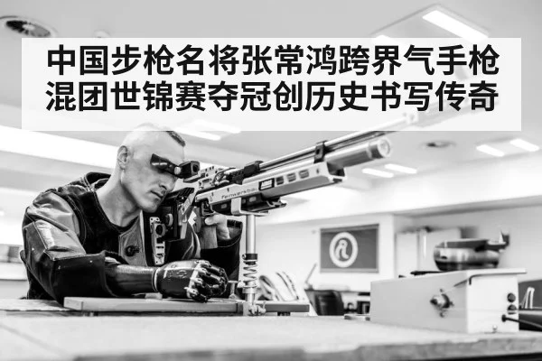 中国步枪名将张常鸿跨界气手枪混团世锦赛夺冠创历史书写传奇