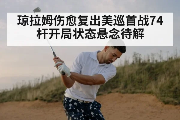 琼拉姆伤愈复出美巡首战74杆开局状态悬念待解