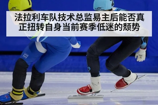 法拉利车队技术总监易主后能否真正扭转自身当前赛季低迷的颓势